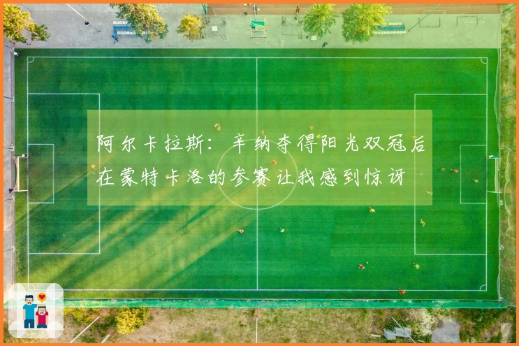 阿尔卡拉斯：辛纳夺得阳光双冠后在蒙特卡洛的参赛让我感到惊讶