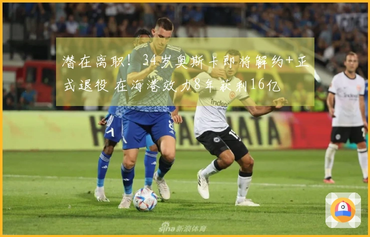 潜在离职！34岁奥斯卡即将解约+正式退役 在海港效力8年获利16亿