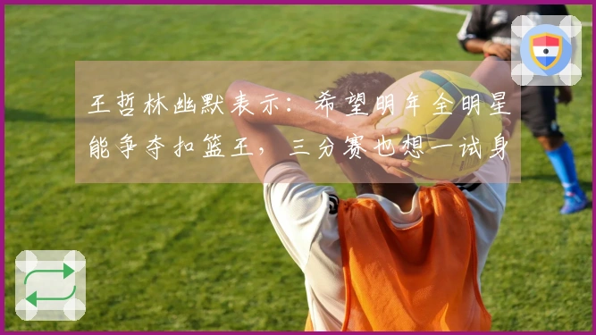 王哲林幽默表示：希望明年全明星能争夺扣篮王，三分赛也想一试身手