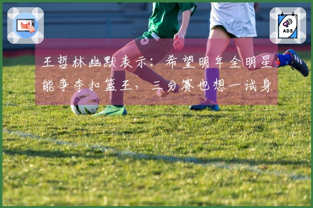 王哲林幽默表示：希望明年全明星能争夺扣篮王，三分赛也想一试身手