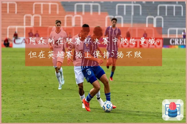 阿森纳在联赛杯决赛中败给曼城，但在英超赛场上保持5场不败
