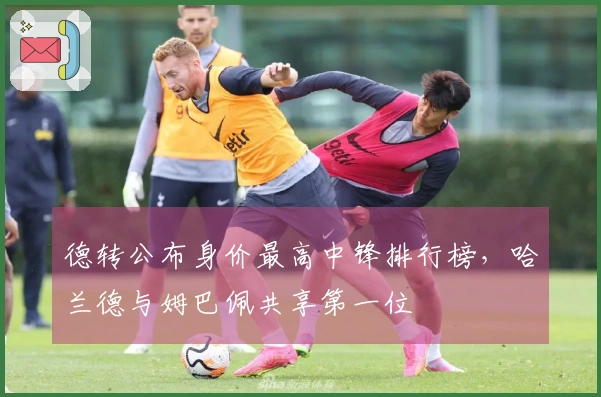 德转公布身价最高中锋排行榜，哈兰德与姆巴佩共享第一位