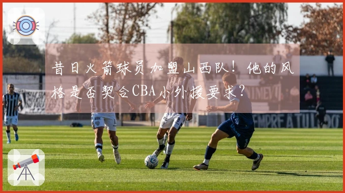 昔日火箭球员加盟山西队！他的风格是否契合CBA小外援要求？