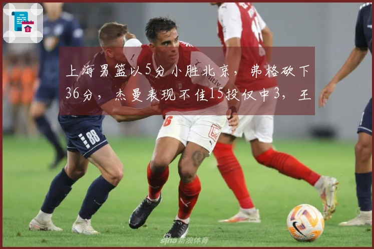上海男篮以5分小胜北京，弗格砍下36分，杰曼表现不佳15投仅中3，王哲林24分17篮板完胜周琦