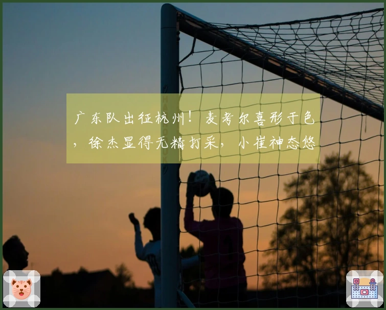 广东队出征杭州！麦考尔喜形于色，徐杰显得无精打采，小崔神态悠然