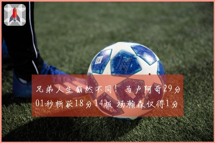 兄弟人生截然不同！马卢阿奇29分01秒斩获18分14板 杨瀚森仅得1分39秒