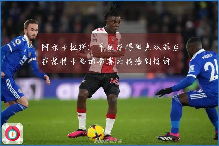 阿尔卡拉斯：辛纳夺得阳光双冠后在蒙特卡洛的参赛让我感到惊讶