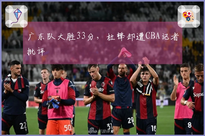 广东队大胜33分，杜锋却遭CBA记者批评
