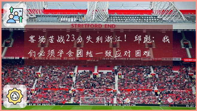 客场苦战23分失利浙江！邱彪：我们必须学会团结一致应对困难