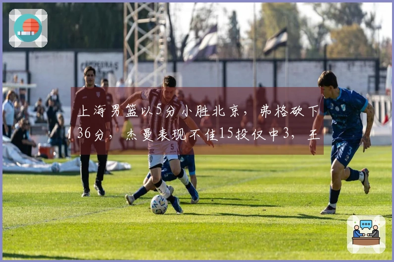 上海男篮以5分小胜北京，弗格砍下36分，杰曼表现不佳15投仅中3，王哲林24分17篮板完胜周琦