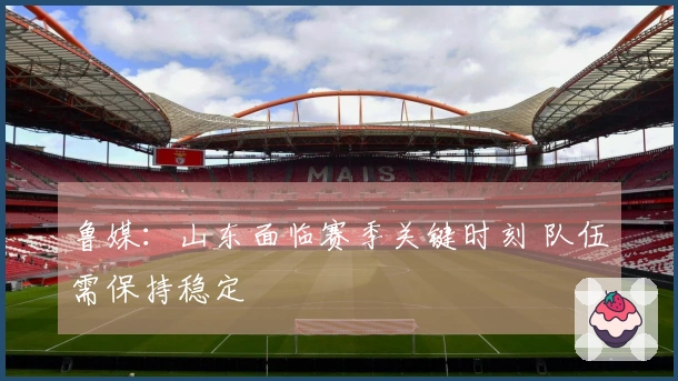 鲁媒：山东面临赛季关键时刻 队伍需保持稳定