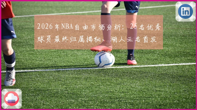 2026年NBA自由市场分析：25名优秀球员最终归属揭秘，湖人三名首发入围