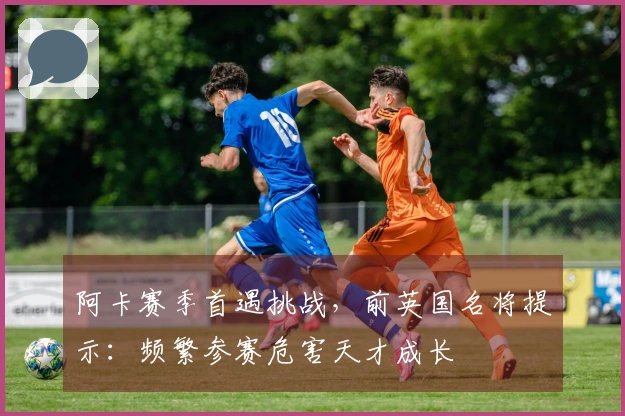 阿卡赛季首遇挑战，前英国名将提示：频繁参赛危害天才成长
