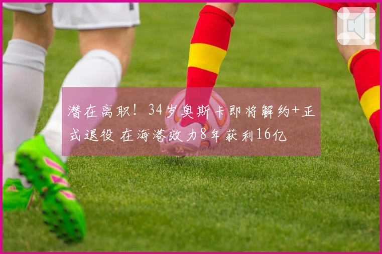 潜在离职！34岁奥斯卡即将解约+正式退役 在海港效力8年获利16亿